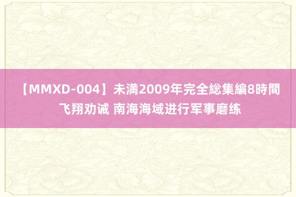 【MMXD-004】未満2009年完全総集編8時間 飞翔劝诫 南海海域进行军事磨练