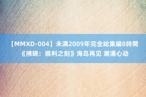 【MMXD-004】未満2009年完全総集編8時間 《拂晓：顺利之刻》海岛再见 潮涌心动