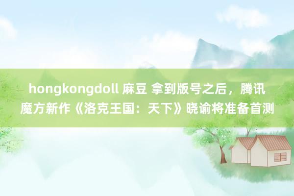 hongkongdoll 麻豆 拿到版号之后，腾讯魔方新作《洛克王国：天下》晓谕将准备首测