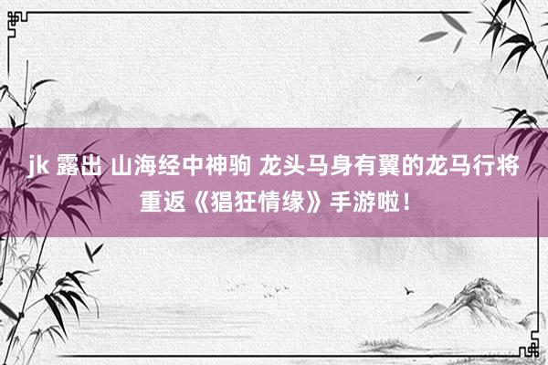 jk 露出 山海经中神驹 龙头马身有翼的龙马行将重返《猖狂情缘》手游啦！