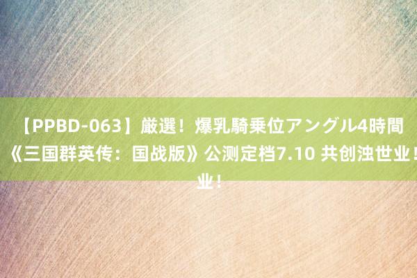 【PPBD-063】厳選！爆乳騎乗位アングル4時間 《三国群英传：国战版》公测定档7.10 共创浊世业！