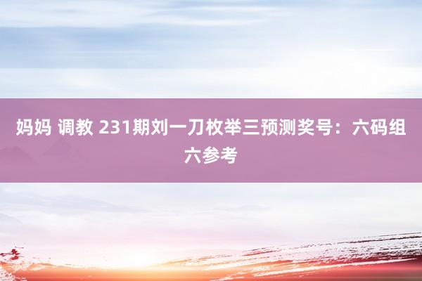 妈妈 调教 231期刘一刀枚举三预测奖号：六码组六参考