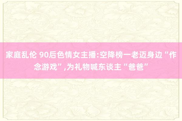 家庭乱伦 90后色情女主播:空降榜一老迈身边“作念游戏”，为礼物喊东谈主“爸爸”