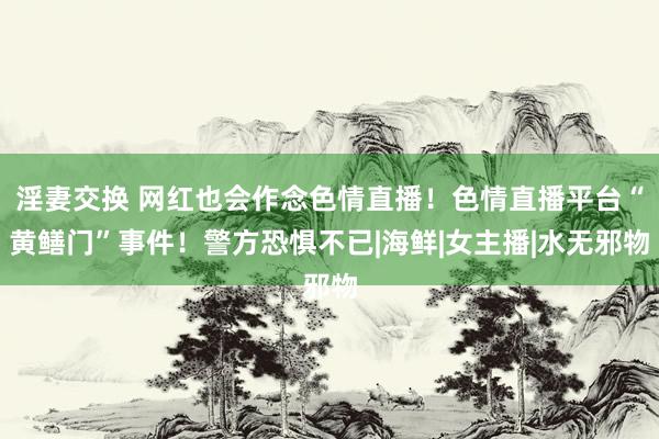 淫妻交换 网红也会作念色情直播！色情直播平台“黄鳝门”事件！警方恐惧不已|海鲜|女主播|水无邪物