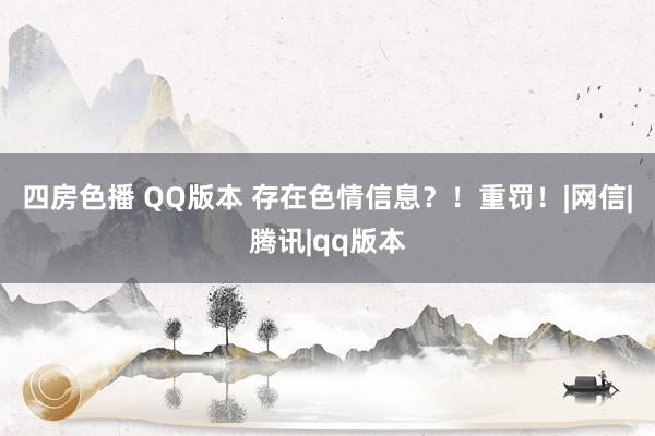 四房色播 QQ版本 存在色情信息？！重罚！|网信|腾讯|qq版本