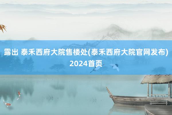 露出 泰禾西府大院售楼处(泰禾西府大院官网发布)2024首页