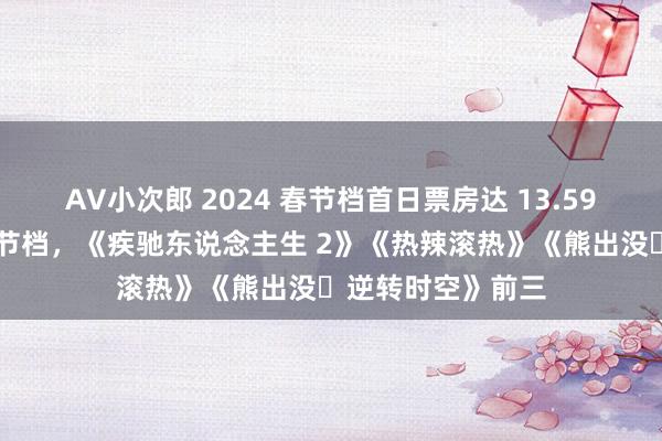 AV小次郎 2024 春节档首日票房达 13.59 亿：越过昨年春节档，《疾驰东说念主生 2》《热辣滚热》《熊出没・逆转时空》前三