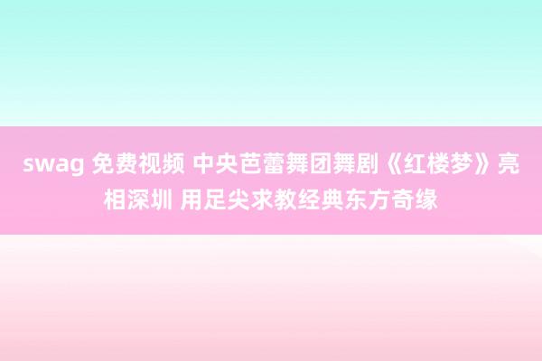 swag 免费视频 中央芭蕾舞团舞剧《红楼梦》亮相深圳 用足尖求教经典东方奇缘