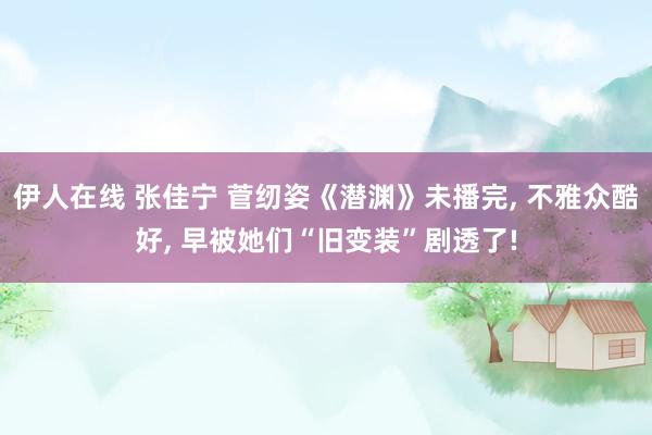 伊人在线 张佳宁 菅纫姿《潜渊》未播完, 不雅众酷好, 早被她们“旧变装”剧透了!
