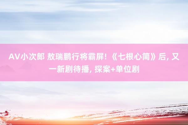 AV小次郎 敖瑞鹏行将霸屏! 《七根心简》后, 又一新剧待播, 探案+单位剧
