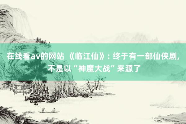 在线看av的网站 《临江仙》: 终于有一部仙侠剧, 不是以“神魔大战”来源了