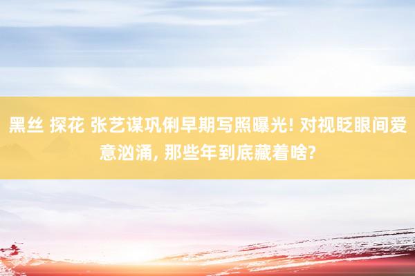 黑丝 探花 张艺谋巩俐早期写照曝光! 对视眨眼间爱意汹涌, 那些年到底藏着啥?