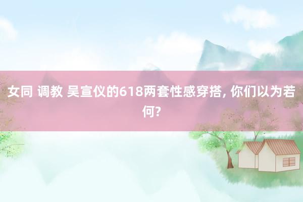 女同 调教 吴宣仪的618两套性感穿搭, 你们以为若何?