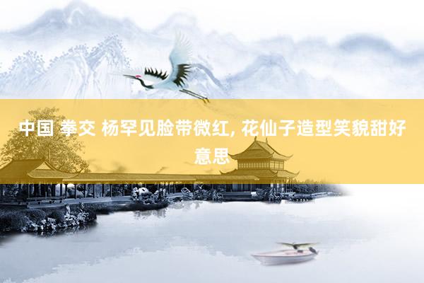 中国 拳交 杨罕见脸带微红, 花仙子造型笑貌甜好意思