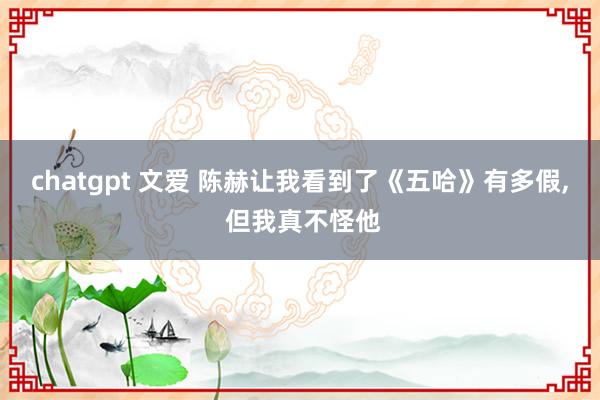 chatgpt 文爱 陈赫让我看到了《五哈》有多假, 但我真不怪他