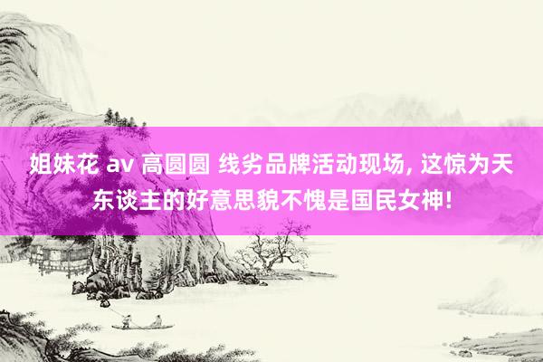 姐妹花 av 高圆圆 线劣品牌活动现场, 这惊为天东谈主的好意思貌不愧是国民女神!