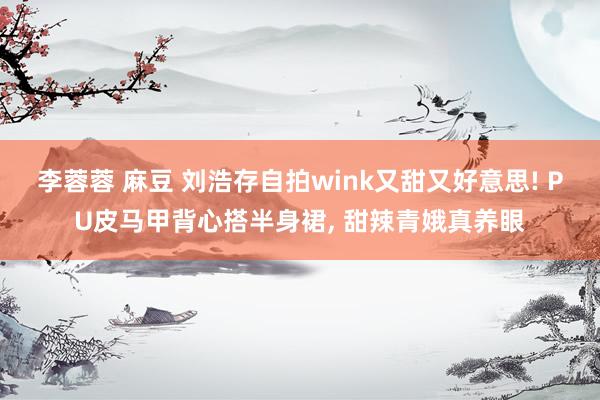 李蓉蓉 麻豆 刘浩存自拍wink又甜又好意思! PU皮马甲背心搭半身裙, 甜辣青娥真养眼