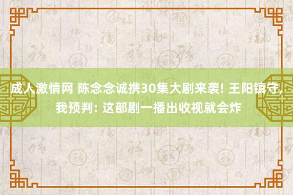 成人激情网 陈念念诚携30集大剧来袭! 王阳镇守, 我预判: 这部剧一播出收视就会炸
