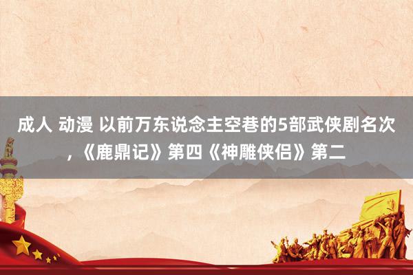 成人 动漫 以前万东说念主空巷的5部武侠剧名次, 《鹿鼎记》第四《神雕侠侣》第二