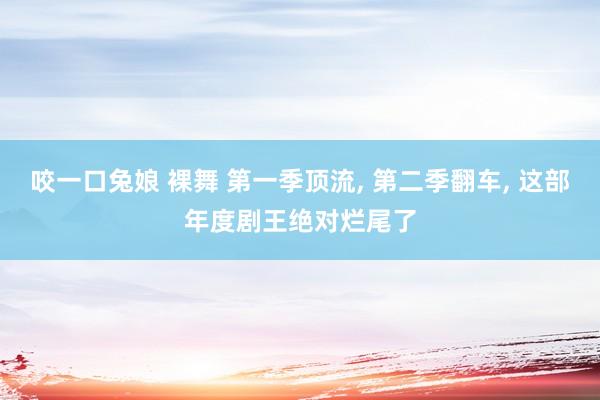 咬一口兔娘 裸舞 第一季顶流, 第二季翻车, 这部年度剧王绝对烂尾了