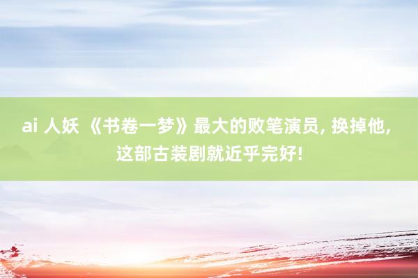 ai 人妖 《书卷一梦》最大的败笔演员, 换掉他, 这部古装剧就近乎完好!