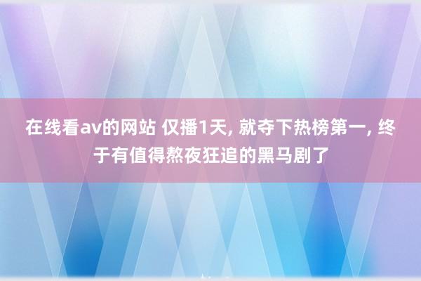 在线看av的网站 仅播1天, 就夺下热榜第一, 终于有值得熬夜狂追的黑马剧了